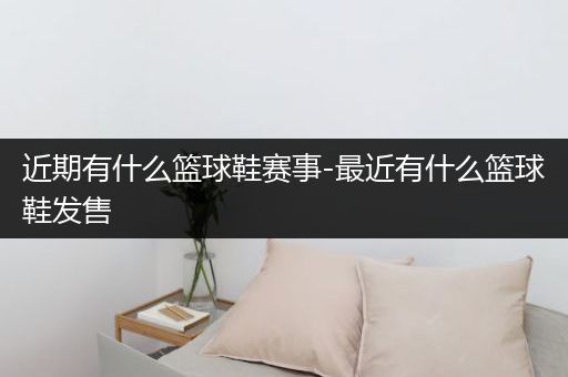 近期有什么篮球鞋赛事-最近有什么篮球鞋发售