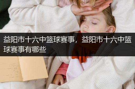 益阳市十六中篮球赛事，益阳市十六中篮球赛事有哪些