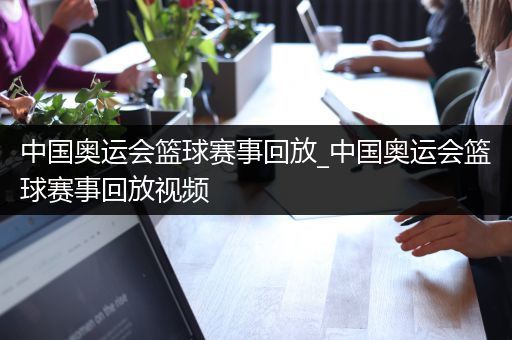 中国奥运会篮球赛事回放_中国奥运会篮球赛事回放视频