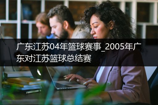 广东江苏04年篮球赛事_2005年广东对江苏篮球总结赛