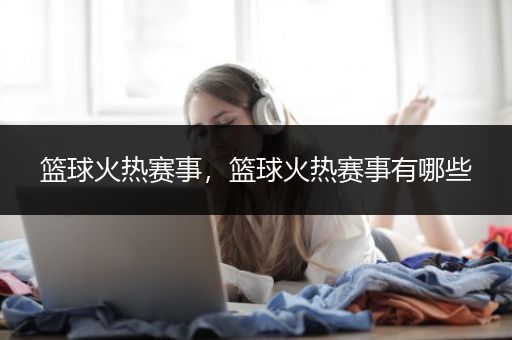 篮球火热赛事，篮球火热赛事有哪些